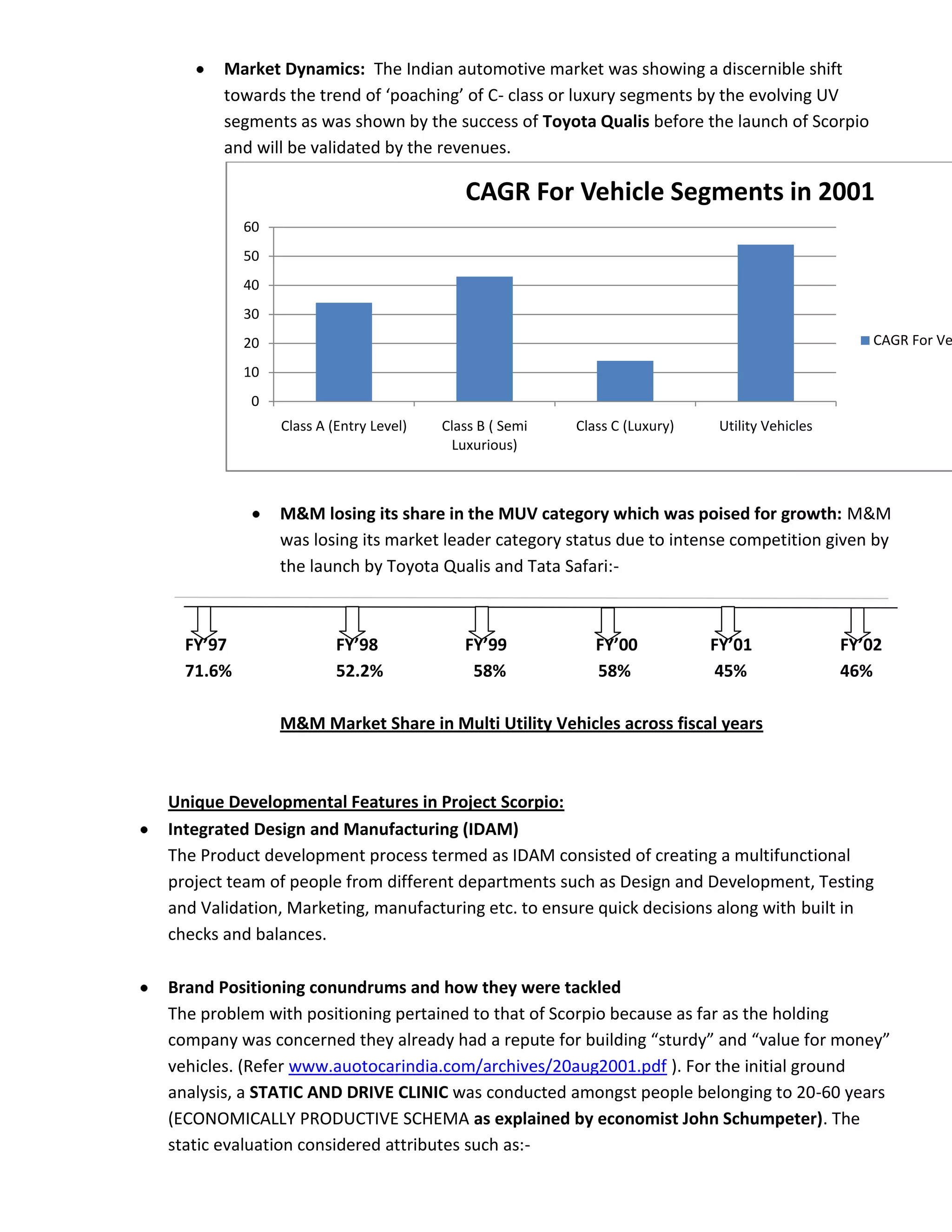 Market Dynamics: The Indian automotive market was showing a discernible shift
       towards the trend of ‘poaching’ of C- class or luxury segments by the evolving UV
       segments as was shown by the success of Toyota Qualis before the launch of Scorpio
       and will be validated by the revenues.

                                          CAGR For Vehicle Segments in 2001
          60
          50
          40
          30
          20                                                                                      CAGR For Ve

          10
          0
               Class A (Entry Level)   Class B ( Semi   Class C (Luxury)    Utility Vehicles
                                        Luxurious)



               M&M losing its share in the MUV category which was poised for growth: M&M
               was losing its market leader category status due to intense competition given by
               the launch by Toyota Qualis and Tata Safari:-



  FY’97                 FY’98             FY’99            FY’00           FY’01               FY’02
  71.6%                 52.2%              58%             58%              45%                46%

               M&M Market Share in Multi Utility Vehicles across fiscal years



Unique Developmental Features in Project Scorpio:
Integrated Design and Manufacturing (IDAM)
The Product development process termed as IDAM consisted of creating a multifunctional
project team of people from different departments such as Design and Development, Testing
and Validation, Marketing, manufacturing etc. to ensure quick decisions along with built in
checks and balances.

Brand Positioning conundrums and how they were tackled
The problem with positioning pertained to that of Scorpio because as far as the holding
company was concerned they already had a repute for building “sturdy” and “value for money”
vehicles. (Refer www.auotocarindia.com/archives/20aug2001.pdf ). For the initial ground
analysis, a STATIC AND DRIVE CLINIC was conducted amongst people belonging to 20-60 years
(ECONOMICALLY PRODUCTIVE SCHEMA as explained by economist John Schumpeter). The
static evaluation considered attributes such as:-
 