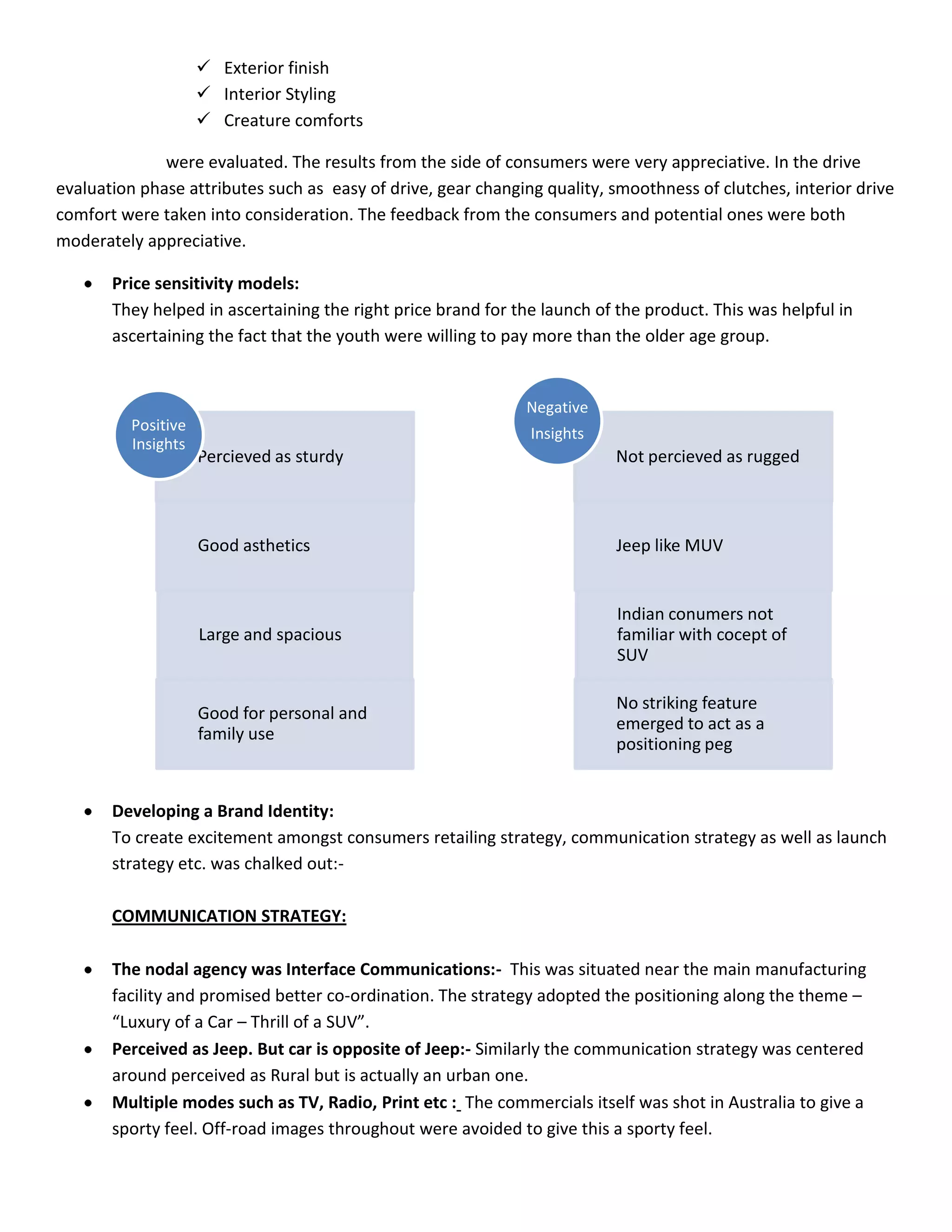  Exterior finish
                      Interior Styling
                      Creature comforts

              were evaluated. The results from the side of consumers were very appreciative. In the drive
evaluation phase attributes such as easy of drive, gear changing quality, smoothness of clutches, interior drive
comfort were taken into consideration. The feedback from the consumers and potential ones were both
moderately appreciative.

       Price sensitivity models:
       They helped in ascertaining the right price brand for the launch of the product. This was helpful in
       ascertaining the fact that the youth were willing to pay more than the older age group.


                                                              Negative
          Positive                                             Insights
          Insights
                     Percieved as sturdy                                   Not percieved as rugged



                     Good asthetics                                        Jeep like MUV


                                                                           Indian conumers not
                     Large and spacious                                    familiar with cocept of
                                                                           SUV

                                                                           No striking feature
                     Good for personal and
                                                                           emerged to act as a
                     family use
                                                                           positioning peg


       Developing a Brand Identity:
       To create excitement amongst consumers retailing strategy, communication strategy as well as launch
       strategy etc. was chalked out:-

       COMMUNICATION STRATEGY:

       The nodal agency was Interface Communications:- This was situated near the main manufacturing
       facility and promised better co-ordination. The strategy adopted the positioning along the theme –
       “Luxury of a Car – Thrill of a SUV”.
       Perceived as Jeep. But car is opposite of Jeep:- Similarly the communication strategy was centered
       around perceived as Rural but is actually an urban one.
       Multiple modes such as TV, Radio, Print etc : The commercials itself was shot in Australia to give a
       sporty feel. Off-road images throughout were avoided to give this a sporty feel.
 