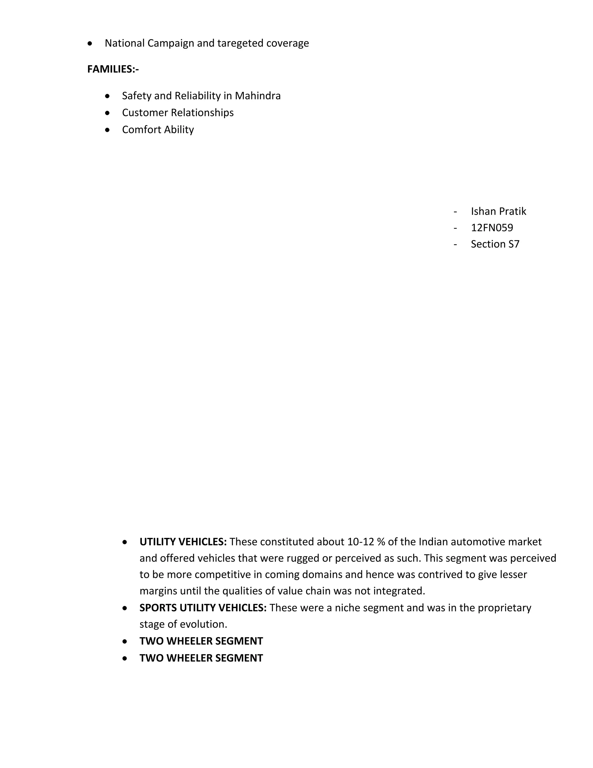National Campaign and taregeted coverage

FAMILIES:-

      Safety and Reliability in Mahindra
      Customer Relationships
      Comfort Ability




                                                                             -   Ishan Pratik
                                                                             -   12FN059
                                                                             -   Section S7




             UTILITY VEHICLES: These constituted about 10-12 % of the Indian automotive market
             and offered vehicles that were rugged or perceived as such. This segment was perceived
             to be more competitive in coming domains and hence was contrived to give lesser
             margins until the qualities of value chain was not integrated.
             SPORTS UTILITY VEHICLES: These were a niche segment and was in the proprietary
             stage of evolution.
             TWO WHEELER SEGMENT
             TWO WHEELER SEGMENT
 