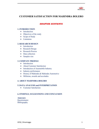 CUSTOMER SATISFACTION FOR MAHINDRA BOLERO


                           CHAPTER CONTENTS

1. INTRODUCTION
    • Introduction
    • Objectives of the study
    • Scope of Study
    • Limitation

2. RESEARCH DESIGN
    • Introduction
    • Research Design
    • Research Process
    • Data collection
    • Samples size

3. COMPANY PROFILE
    • Introduction
    • About Customer Satisfaction
    • Introduction of Automobile Industry
    • Industry performance
    • History of Mahindra & Mahindra Automotive
    • Millstone, awards and accolades

4. ABOUT MAHINDRA BOLERO

5. DATA ANALYSIS and INTERPRETATION
    • Customer Satisfaction


6. FINDINGS, SUGGESTIONS AND CONCLUSION
Annexure
Questionnaire
Bibliography




GFGC, Shivamogga                                  1
 
