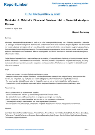Find Industry reports, Company profiles
ReportLinker                                                                                       and Market Statistics



                                              >> Get this Report Now by email!

Mahindra & Mahindra Financial Services Ltd. - Financial Analysis
Review
Published on August 2009

                                                                                                                  Report Summary

Summary


Mahindra & Mahindra Financial Services Ltd. (MMFSL) is a non banking finance company. It is a subsidiary of Mahindra & Mahindra
Ltd. It engages in retail financing and its clients includes rural and semi-urban sector customers. Its product portfolio includes loans for
two wheelers, tractors, farm equipment, cars and utility vehicles to commercial vehicles and construction equipment, personal loans,
fixed deposits and investment advisory services. The company also provides insurance broking services through our wholly owned
subsidiary Mahindra Insurance Brokers Ltd. MMFSL and engages in mutual fund distribution. It distributes its services through 436
offices located in India.


Global Markets Direct's Mahindra & Mahindra Financial Services Ltd. - Financial Analysis Review is an in-depth business, financial
analysis of Mahindra & Mahindra Financial Services Ltd.. The report provides a comprehensive insight into the company, including
business structure and operations, executive biographies and key competitors. The hallmark of the report is the detailed financial
ratios of the company


Scope


- Provides key company information for business intelligence needs
The report contains critical company information ' business structure and operations, the company history, major products and
services, key competitors, key employees and executive biographies, different locations and important subsidiaries.
- The report provides detailed financial ratios for the past five years as well as interim ratios for the last four quarters.
- Financial ratios include profitability, margins and returns, liquidity and leverage, financial position and efficiency ratios.


Reasons to buy


- A quick 'one-stop-shop' to understand the company.
- Enhance business/sales activities by understanding customers' businesses better.
- Get detailed information and financial analysis on companies operating in your industry.
- Identify prospective partners and suppliers ' with key data on their businesses and locations.
- Compare your company's financial trends with those of your peers / competitors.
- Scout for potential acquisition targets, with detailed insight into the companies' financial and operational performance.


Keywords


Mahindra & Mahindra Financial Services Ltd.,Financial Ratios, Annual Ratios, Interim Ratios, Ratio Charts, Key Ratios, Share Data,
Performance, Financial Performance, Overview, Business Description, Major Product, Brands, History, Key Employees, Strategy,
Competitors, Company Statement,




Mahindra & Mahindra Financial Services Ltd. - Financial Analysis Review (From Slideshare)                                          Page 1/4
 