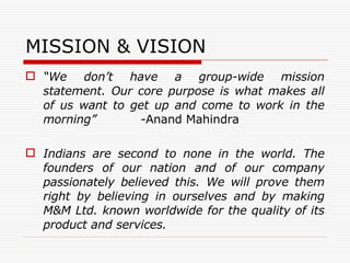 MISSION & VISION “ We don’t have a group-wide mission statement. Our core purpose is what makes all of us want to get up and come to work in the morning”  - Anand Mahindra Indians are second to none in the world. The founders of our nation and of our company passionately believed this. We will prove them right by believing in ourselves and by making M&M Ltd. known worldwide for the quality of its product and services. 