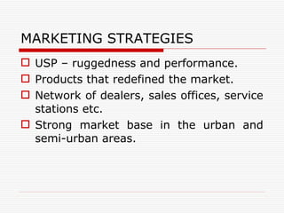 MARKETING STRATEGIES USP – ruggedness and performance. Products that redefined the market. Network of dealers, sales offices, service stations etc. Strong market base in the urban and semi-urban areas. 