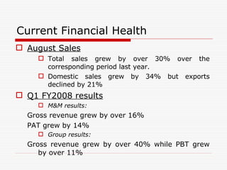 Current Financial Health August Sales Total sales grew by over 30% over the corresponding period last year. Domestic sales grew by 34% but exports declined by 21%  Q1 FY2008 results M&M results: Gross revenue grew by over 16% PAT grew by 14% Group results: Gross revenue grew by over 40% while PBT grew by over 11% 