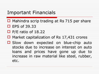 Important Financials Mahindra scrip trading at Rs 715 per share EPS of 39.33 P/E ratio of 18.22 Market capitalization of Rs 17,431 crores Slow down expected on blue-chip auto stocks due to increase on interest on auto loans and  prices have gone up due to increase in raw material like steel, rubber, etc. 