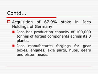 Contd... Acquisition   of 67.9% stake in Jeco Holdings of Germany   Jeco has production capacity of 100,000 tonnes of forged components across its 3 plants. Jeco manufactures forgings for gear boxes, engines, axle parts, hubs, gears and piston heads.  