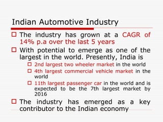 Indian Automotive Industry The industry has grown at a  CAGR of 14% p.a over the last 5 years With potential to emerge as one of the largest in the world. Presently, India is  2nd largest two wheeler market  in the world 4th largest commercial vehicle market  in the world 11th largest passenger car  in the world and is expected to be the 7th largest market by 2016 The industry has emerged as a key contributor to the Indian economy 