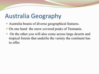 Australia Geography
 Australia boasts of diverse geographical features.
 On one hand the snow covered peaks of Tasmania.
 On the other you will also come across large deserts and
  tropical forests that underlie the variety the continent has
  to offer.
 