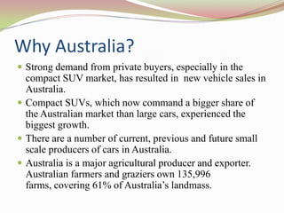 Why Australia?
 Strong demand from private buyers, especially in the
  compact SUV market, has resulted in new vehicle sales in
  Australia.
 Compact SUVs, which now command a bigger share of
  the Australian market than large cars, experienced the
  biggest growth.
 There are a number of current, previous and future small
  scale producers of cars in Australia.
 Australia is a major agricultural producer and exporter.
  Australian farmers and graziers own 135,996
  farms, covering 61% of Australia’s landmass.
 