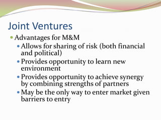 Joint Ventures
 Advantages for M&M
  Allows for sharing of risk (both financial
   and political)
  Provides opportunity to learn new
   environment
  Provides opportunity to achieve synergy
   by combining strengths of partners
  May be the only way to enter market given
   barriers to entry
 