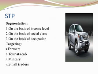 STP
Segmentation:
1.On the basis of income level
2.On the basis of social class
3.On the basis of occupation
Targeting:
1.Farmers
2.Tourists cab
3.Military
4.Small traders
 