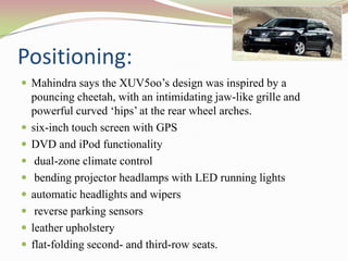 Positioning:
 Mahindra says the XUV5oo’s design was inspired by a
    pouncing cheetah, with an intimidating jaw-like grille and
    powerful curved ‘hips’ at the rear wheel arches.
   six-inch touch screen with GPS
   DVD and iPod functionality
    dual-zone climate control
    bending projector headlamps with LED running lights
   automatic headlights and wipers
    reverse parking sensors
   leather upholstery
   flat-folding second- and third-row seats.
 