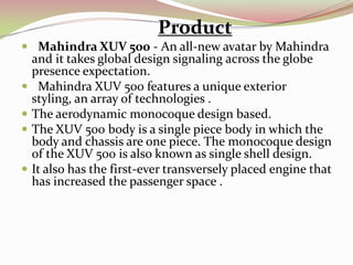 Product
 Mahindra XUV 500 - An all-new avatar by Mahindra
    and it takes global design signaling across the globe
    presence expectation.
    Mahindra XUV 500 features a unique exterior
    styling, an array of technologies .
   The aerodynamic monocoque design based.
   The XUV 500 body is a single piece body in which the
    body and chassis are one piece. The monocoque design
    of the XUV 500 is also known as single shell design.
   It also has the first-ever transversely placed engine that
    has increased the passenger space .
 