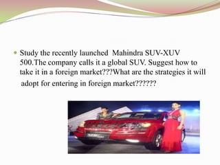  Study the recently launched Mahindra SUV-XUV
 500.The company calls it a global SUV. Suggest how to
 take it in a foreign market???What are the strategies it will
  adopt for entering in foreign market??????
 