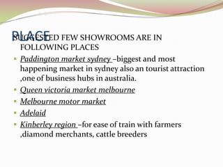 PLACE FEW SHOWROOMS ARE IN
SUGGESTED
    FOLLOWING PLACES
   Paddington market sydney –biggest and most
    happening market in sydney also an tourist attraction
    ,one of business hubs in australia.
   Queen victoria market melbourne
   Melbourne motor market
   Adelaid
   Kinberley region –for ease of train with farmers
    ,diamond merchants, cattle breeders
 