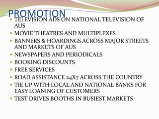PROMOTION NATIONAL TELEVISION OF
 TELEVISION ADS ON
    AUS
   MOVIE THEATRES AND MULTIPLEXES
   BANNERS & HOARDINGS ACROSS MAJOR STREETS
    AND MARKETS OF AUS
   NEWSPAPERS AND PERIODICALS
   BOOKING DISCOUNTS
   FREE SERVICES
   ROAD ASSISTANCE 24X7 ACROSS THE COUNTRY
   TIE UP WITH LOCAL AND NATIONAL BANKS FOR
    EASY LOANING OF CUSTOMERS
   TEST DRIVES BOOTHS IN BUSIEST MARKETS
 