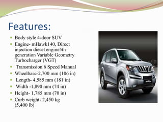 Features:
 Body style 4-door SUV
 Engine- mHawk140, Direct
    injection diesel engine5th
    generation Variable Geometry
    Turbocharger (VGT)
    Transmission 6 Speed Manual
   Wheelbase-2,700 mm (106 in)
    Length- 4,585 mm (181 in)
    Width -1,890 mm (74 in)
   Height- 1,785 mm (70 in)
   Curb weight- 2,450 kg
    (5,400 lb)
 