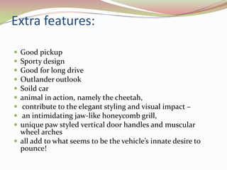 Extra features:

 Good pickup
 Sporty design
 Good for long drive
 Outlander outlook
 Soild car
 animal in action, namely the cheetah,
 contribute to the elegant styling and visual impact –
 an intimidating jaw-like honeycomb grill,
 unique paw styled vertical door handles and muscular
  wheel arches
 all add to what seems to be the vehicle’s innate desire to
  pounce!
 