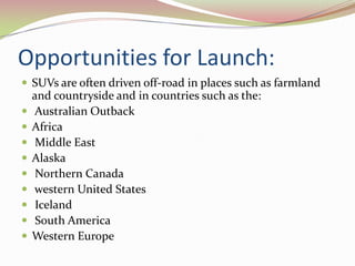 Opportunities for Launch:
 SUVs are often driven off-road in places such as farmland
    and countryside and in countries such as the:
   Australian Outback
   Africa
    Middle East
   Alaska
    Northern Canada
   western United States
    Iceland
    South America
   Western Europe
 