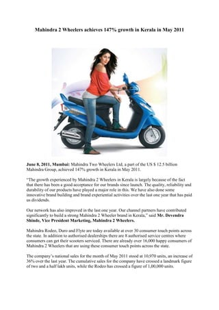 Mahindra 2 Wheelers achieves 147% growth in Kerala in May 2011<br /> <br />June 8, 2011, Mumbai: Mahindra Two Wheelers Ltd, a part of the US $ 12.5 billion Mahindra Group, achieved 147% growth in Kerala in May 2011.<br />“The growth experienced by Mahindra 2 Wheelers in Kerala is largely because of the fact that there has been a good acceptance for our brands since launch. The quality, reliability and durability of our products have played a major role in this. We have also done some innovative brand building and brand experiential activities over the last one year that has paid us dividends. <br />Our network has also improved in the last one year. Our channel partners have contributed significantly to build a strong Mahindra 2 Wheeler brand in Kerala,” said Mr. Devendra Shinde, Vice President Marketing, Mahindra 2 Wheelers.<br />Mahindra Rodeo, Duro and Flyte are today available at over 30 consumer touch points across the state. In addition to authorised dealerships there are 8 authorised service centres where consumers can get their scooters serviced. There are already over 16,000 happy consumers of Mahindra 2 Wheelers that are using these consumer touch points across the state.<br />The company’s national sales for the month of May 2011 stood at 10,970 units, an increase of 36% over the last year. The cumulative sales for the company have crossed a landmark figure of two and a half lakh units, while the Rodeo has crossed a figure of 1,00,000 units.<br /> <br />Mahindra 2 Wheelers Power Scooters cater to a range of consumer segments. The Mahindra Rodeo with its very innovative, contemporary features is popular amongst the Indian youth, while the Mahindra Duro is positioned as a family scooter. The Flyte is the Indian woman’s two-wheeler of choice. <br />Bollywood actor, Kareena Kapoor was recently appointed brand ambassador for the Power Scooters range. In February 2011, Mahindra 2 Wheelers crossed the landmark cumulative figure of 200,000 units, thereby establishing itself as a two wheeler marketer of significance. This feat has been achieved in 16 months from the launch of the Power Scooter portfolio in September 2009. Mahindra 2 Wheelers achieved this milestone in one of the shortest time spans among two wheeler manufacturers.<br />In addition to this, the Power Scooters have received several accolades. Mahindra Duro was declared Best Scooter of the Year at the NDTV Car & Bike Awards in Jan 2010, while the Mahindra Rodeo won the Gulf Monsoon Scooter Rally in its very first year of participation. The Rodeo and the Duro also proved their mettle when they successfully crossed the highest motorable road worldwide - the Khardung La Pass.<br /> <br />About The Mahindra Group<br />The Mahindra Group focuses on enabling people to rise. Mahindra operates in the key industries that drive economic growth, enjoying a leadership position in tractors, utility vehicles, information technology and vacation ownership. Mahindra has a presence in the automotive industry, agribusiness, aerospace, components, consulting services, defence, energy, financial services, industrial equipment, logistics, real estate, retail, steel and two wheelers.<br />A US $12.5 billion multinational group based in Mumbai, India, Mahindra employs more than 119,900 people in over 100 countries. In 2011, Mahindra featured on the Forbes Global 2000 list, a listing of the biggest and most powerful listed companies in the world. Dun & Bradstreet also ranked Mahindra at No. 1 in the automobile sector in its list of India¹s Top 500 Companies. In 2010, Mahindra featured in the Credit Suisse Great Brands of Tomorrow.<br />Its flagship company Mahindra & Mahindra Limited is the only Indian automobile manufacturer to feature in the top 10 list of the Carbon Disclosure Leadership Index in India - 2010, created by the Carbon Disclosure Project (CDP). In 2011, Mahindra acquired a majority stake in Korea¹s SsangYong Motor Company.<br />