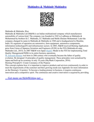 Mahindra & Mahindr Mahindra
Mahindra & Mahindra: Rise
Mahindra & Mahindra Ltd (M&M) is an Indian multinational company which manufactures
automobiles of various kind. The company was founded in 1945 in Ludhiana as Mahindra &
Mohammed by brothers K.C. Mahindra, J.C Mahindra and Malik Ghulam Mohammed. Later the
company changed its name to Mahindra & Mahindra in 1948 and is headquartered in Mumbai,
India. It's segments of operation are automotive, farm equipment, automotive components,
information technology(IT) and infrastructure sectors. In 2003, M&M received Deming Application
prize from Union of Japanese Scientists and Engineers (JUSE) in the FES (Mahindra & amp;
Mahindra Ltd., 2015). In 2007 M&M won Japan Quality Medal in the FES for implementing Total
Quality Management(TQM) in its entire business operations.
W. Edwards Deming was born in 20th century who eventually became the father of quality
evolution. He designed 14 principles of quality management. These principles were actualized by
Japan and built up its economy in only 10 years (SkyMark Corporation, 2016).
Deming Principle#1: Create Constancy of the Purpose
This concept explains how it is important to improve products and services continuously in order to
meet the requirements of the customer and their growing needs (see Appendix for more information
on the Deming's 14 points). To become a leading pioneer in business, it requires continuous
innovation and a competitive spirit. The continuous and creative innovation is acquired by providing
... Get more on HelpWriting.net ...
 