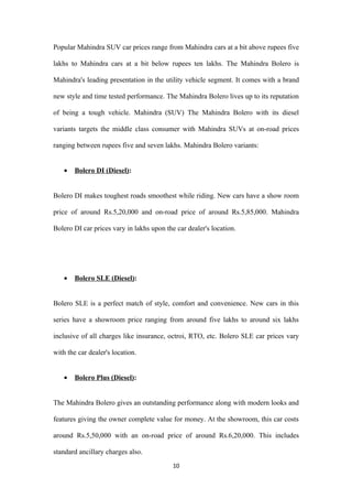 Popular Mahindra SUV car prices range from Mahindra cars at a bit above rupees five

lakhs to Mahindra cars at a bit below rupees ten lakhs. The Mahindra Bolero is

Mahindra's leading presentation in the utility vehicle segment. It comes with a brand

new style and time tested performance. The Mahindra Bolero lives up to its reputation

of being a tough vehicle. Mahindra (SUV) The Mahindra Bolero with its diesel

variants targets the middle class consumer with Mahindra SUVs at on-road prices

ranging between rupees five and seven lakhs. Mahindra Bolero variants:


   •   Bolero DI (Diesel):


Bolero DI makes toughest roads smoothest while riding. New cars have a show room

price of around Rs.5,20,000 and on-road price of around Rs.5,85,000. Mahindra

Bolero DI car prices vary in lakhs upon the car dealer's location.




   •   Bolero SLE (Diesel):


Bolero SLE is a perfect match of style, comfort and convenience. New cars in this

series have a showroom price ranging from around five lakhs to around six lakhs

inclusive of all charges like insurance, octroi, RTO, etc. Bolero SLE car prices vary

with the car dealer's location.


   •   Bolero Plus (Diesel):


The Mahindra Bolero gives an outstanding performance along with modern looks and

features giving the owner complete value for money. At the showroom, this car costs

around Rs.5,50,000 with an on-road price of around Rs.6,20,000. This includes

standard ancillary charges also.
                                           10
 