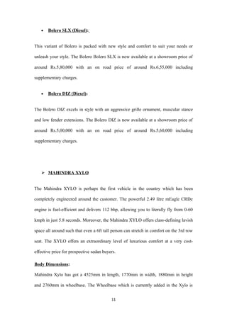 •   Bolero SLX (Diesel):


This variant of Bolero is packed with new style and comfort to suit your needs or

unleash your style. The Bolero Bolero SLX is now available at a showroom price of

around Rs.5,80,000 with an on road price of around Rs.6,55,000 including

supplementary charges.


   •   Bolero DIZ (Diesel):


The Bolero DIZ excels in style with an aggressive grille ornament, muscular stance

and low fender extensions. The Bolero DIZ is now available at a showroom price of

around Rs.5,00,000 with an on road price of around Rs.5,60,000 including

supplementary charges.




    MAHINDRA XYLO


The Mahindra XYLO is perhaps the first vehicle in the country which has been

completely engineered around the customer. The powerful 2.49 litre mEagle CRDe

engine is fuel-efficient and delivers 112 bhp, allowing you to literally fly from 0-60

kmph in just 5.8 seconds. Moreover, the Mahindra XYLO offers class-defining lavish

space all around such that even a 6ft tall person can stretch in comfort on the 3rd row

seat. The XYLO offers an extraordinary level of luxurious comfort at a very cost-

effective price for prospective sedan buyers.

Body Dimensions:

Mahindra Xylo has got a 4525mm in length, 1770mm in width, 1880mm in height

and 2760mm in wheelbase. The Wheelbase which is currently added in the Xylo is


                                          11
 