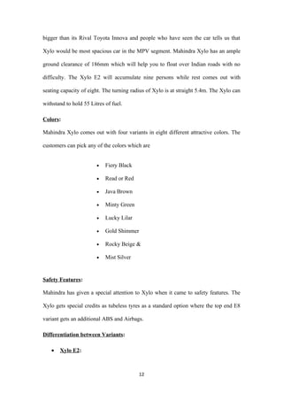 bigger than its Rival Toyota Innova and people who have seen the car tells us that

Xylo would be most spacious car in the MPV segment. Mahindra Xylo has an ample

ground clearance of 186mm which will help you to float over Indian roads with no

difficulty. The Xylo E2 will accumulate nine persons while rest comes out with

seating capacity of eight. The turning radius of Xylo is at straight 5.4m. The Xylo can

withstand to hold 55 Litres of fuel.

Colors:

Mahindra Xylo comes out with four variants in eight different attractive colors. The

customers can pick any of the colors which are


                        •   Fiery Black

                        •   Read or Red

                        •   Java Brown

                        •   Minty Green

                        •   Lucky Lilar

                        •   Gold Shimmer

                        •   Rocky Beige &

                        •   Mist Silver


Safety Features:

Mahindra has given a special attention to Xylo when it came to safety features. The

Xylo gets special credits as tubeless tyres as a standard option where the top end E8

variant gets an additional ABS and Airbags.

Differentiation between Variants:

   •   Xylo E2:



                                          12
 
