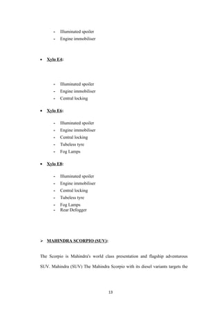 -   Illuminated spoiler
       -   Engine immobiliser



•   Xylo E4:




       -   Illuminated spoiler
       -   Engine immobiliser
       -   Central locking

•   Xylo E6:

       -   Illuminated spoiler
       -   Engine immobiliser
       -   Central locking
       -   Tubeless tyre
       -   Fog Lamps

•   Xylo E8:

       -   Illuminated spoiler
       -   Engine immobiliser
       -   Central locking
       -   Tubeless tyre
       -   Fog Lamps
       -   Rear Defogger




 MAHINDRA SCORPIO (SUV):


The Scorpio is Mahindra's world class presentation and flagship adventurous

SUV. Mahindra (SUV) The Mahindra Scorpio with its diesel variants targets the




                                   13
 