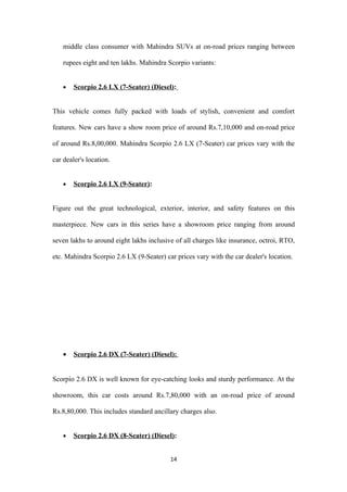 middle class consumer with Mahindra SUVs at on-road prices ranging between

    rupees eight and ten lakhs. Mahindra Scorpio variants:


    •   Scorpio 2.6 LX (7-Seater) (Diesel):


This vehicle comes fully packed with loads of stylish, convenient and comfort

features. New cars have a show room price of around Rs.7,10,000 and on-road price

of around Rs.8,00,000. Mahindra Scorpio 2.6 LX (7-Seater) car prices vary with the

car dealer's location.


    •   Scorpio 2.6 LX (9-Seater):


Figure out the great technological, exterior, interior, and safety features on this

masterpiece. New cars in this series have a showroom price ranging from around

seven lakhs to around eight lakhs inclusive of all charges like insurance, octroi, RTO,

etc. Mahindra Scorpio 2.6 LX (9-Seater) car prices vary with the car dealer's location.




    •   Scorpio 2.6 DX (7-Seater) (Diesel):


Scorpio 2.6 DX is well known for eye-catching looks and sturdy performance. At the

showroom, this car costs around Rs.7,80,000 with an on-road price of around

Rs.8,80,000. This includes standard ancillary charges also.


    •   Scorpio 2.6 DX (8-Seater) (Diesel):


                                          14
 