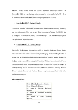 Scorpio 2.6 DX exudes robust and elegance including go-getting features. The

Scorpio 2.6 DX is now available at a showroom price of around Rs.7,78,000 with an

on road price of around Rs.8,80,000 including supplementary charges.


    •   Scorpio 2.6 SLX (7-Seater) (Diesel):


This variant from the Mahindra Scorpio's stable is marked for its durability, reliability

and low maintenance. New cars have a show room price of around Rs.8,40,000 and

on-road price of around Rs.9,50,000. Mahindra Scorpio 2.6 SLX (7-Seater) car prices

vary with the car dealer's location.


    •   Scorpio 2.6 SLX (8-Seater) (Diesel):


Scorpio 2.6 SLX possess strong engine with its attractive looks and decent design.

New cars in this series have a showroom price ranging from around eight lakhs to

around nine lakhs inclusive of all charges like insurance, octroi, RTO, etc. Scorpio 2.6

SLX car prices vary with the car dealer's location. Mahindra has positioned itself as the

traditional leader in utility vehicles on Indian roads. Its tie-up with Renault has marked its

full-fledged entry into the passenger car market. Mahindra cars today, including Mahindra

Bolero, Mahindra Scorpio, and Mahindra Logan enjoy immense popularity with Indian

middle class consumers.


Board of Directors:

                          Mr. A K Nanda, Executive Director
                          Mr. A S Ganguly, Director
                          Mr. Alan E Durante, Executive
                          Director
                          Mr. Anand G Mahindra, Managing
                          Director
                          Mr. Baldev R Gupta, Nominee
                          Director

                                             15
 