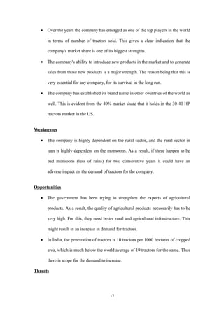 •   Over the years the company has emerged as one of the top players in the world

       in terms of number of tractors sold. This gives a clear indication that the

       company's market share is one of its biggest strengths.

   •   The company's ability to introduce new products in the market and to generate

       sales from those new products is a major strength. The reason being that this is

       very essential for any company, for its survival in the long run.

   •   The company has established its brand name in other countries of the world as

       well. This is evident from the 40% market share that it holds in the 30-40 HP

       tractors market in the US.


Weaknesses

   •   The company is highly dependent on the rural sector, and the rural sector in

       turn is highly dependent on the monsoons. As a result, if there happen to be

       bad monsoons (less of rains) for two consecutive years it could have an

       adverse impact on the demand of tractors for the company.


Opportunities

   •   The government has been trying to strengthen the exports of agricultural

       products. As a result, the quality of agricultural products necessarily has to be

       very high. For this, they need better rural and agricultural infrastructure. This

       might result in an increase in demand for tractors.

   •   In India, the penetration of tractors is 10 tractors per 1000 hectares of cropped

       area, which is much below the world average of 19 tractors for the same. Thus

       there is scope for the demand to increase.

Threats




                                          17
 