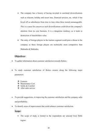 •   The company has a history of having invested in unrelated diversifications

            such as telecom, holiday and resort inns, financial services, etc. which it has

            hived off as subsidiaries from time to time when these turned unmanageable.

            This is a cause for concern as such diversifications could divert the company's

            attention from its core business. It is a dangerous tendency as it leads to

            destruction of shareholders value.

        •   The entry of foreign players in the tractors segment could pose a threat to the

            company as these foreign players are technically more competitive than

            Mahindra & Mahindra.


    Objectives:

•   To gather information about customer satisfaction towards Bolero.



•   To study customer satisfaction of Bolero owners along the following major

    parameters:


           Features
           Maintenance Cost
           Safety & Comfort
           After sales service



•   To provide suggestions, in improving the customer satisfaction and the company sales

    and profitability.

•   To identify areas of improvement that could enhance customer satisfaction.

    Scope:

        •   The scope of study is limited to the respondents are selected from Delhi

            region.


                                                 18
 