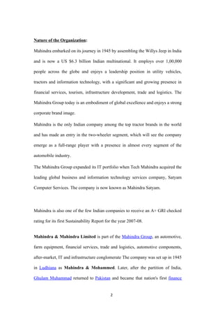 Nature of the Organization:

Mahindra embarked on its journey in 1945 by assembling the Willys Jeep in India

and is now a US $6.3 billion Indian multinational. It employs over 1,00,000

people across the globe and enjoys a leadership position in utility vehicles,

tractors and information technology, with a significant and growing presence in

financial services, tourism, infrastructure development, trade and logistics. The

Mahindra Group today is an embodiment of global excellence and enjoys a strong

corporate brand image.

Mahindra is the only Indian company among the top tractor brands in the world

and has made an entry in the two-wheeler segment, which will see the company

emerge as a full-range player with a presence in almost every segment of the

automobile industry.

The Mahindra Group expanded its IT portfolio when Tech Mahindra acquired the

leading global business and information technology services company, Satyam

Computer Services. The company is now known as Mahindra Satyam.




Mahindra is also one of the few Indian companies to receive an A+ GRI checked

rating for its first Sustainability Report for the year 2007-08.


Mahindra & Mahindra Limited is part of the Mahindra Group, an automotive,

farm equipment, financial services, trade and logistics, automotive components,

after-market, IT and infrastructure conglomerate The company was set up in 1945

in Ludhiana as Mahindra & Mohammed. Later, after the partition of India,

Ghulam Muhammad returned to Pakistan and became that nation's first finance


                                             2
 