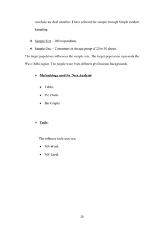 conclude an ideal situation. I have selected the sample through Simple random

       Sampling.


    Sample Size – 100 respondents.

    Sample Unit – Consumers in the age group of 20 to 50 above.

The target population influences the sample size. The target population represents the

West Delhi region. The people were from different professional backgrounds.


        Methodology used for Data Analysis:


           •   Tables

           •   Pie Charts

           •   Bar Graphs




        Tools:




          The software tools used are:

           •   MS-Word.

           •   MS-Excel.




                                         20
 