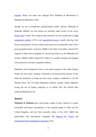 minister. Hence, the name was changed from Mahindra & Mohammed to

Mahindra & Mahindra in 1948.


Initially set up to manufacture general-purpose utility vehicles, Mahindra &

Mahindra (M&M) was first known for assembly under license of the iconic

Willys Jeep in India. The company later branched out into manufacture of light

commercial vehicles (LCVs) and agricultural tractors, rapidly growing from

being a manufacturer of army vehicles and tractors to an automobile major with a

growing global market. At present, M&M is the leader in the utility vehicle (UV)

segment in India with its flagship UV, the Scorpio (known as the Mahindra Goa

in Italy). M&M is India's largest SUV maker. It’s a public company and engaged

in the automotive and farm equipment industry.


Mahindra's Farm Equipment Sector is the proud recipient of the Japan Quality

Medal, the only tractor company worldwide to be bestowed this honour. It also

holds the distinction of being the only tractor company worldwide to win the

Deming Prize. The US based Reputation Institute recently ranked Mahindra

among the top 10 Indian companies in its Global 200: The World's Best

Corporate Reputations list.


Business:

Mahindra & Mahindra grew from being a maker of army vehicles to a major

automobile and tractor manufacturer. It has acquired plants in China and the

United Kingdom, and has three assembly plants in the USA. M&M has

partnerships with international companies like Renault SA, France and

International Truck and Engine Corporation, USA.


                                         3
 