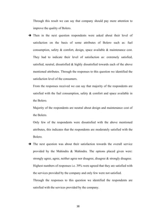 Through this result we can say that company should pay more attention to

   improve the quality of Bolero.

 Then in the next question respondents were asked about their level of

   satisfaction on the basis of some attributes of Bolero such as: fuel

   consumption, safety & comfort, design, space available & maintenance cost.

   They had to indicate their level of satisfaction as: extremely satisfied,

   satisfied, neutral, dissatisfied & highly dissatisfied towards each of the above

   mentioned attributes. Through the responses to this question we identified the

   satisfaction level of the consumers.

   From the responses received we can say that majority of the respondents are

   satisfied with the fuel consumption, safety & comfort and space available in

   the Bolero.

   Majority of the respondents are neutral about design and maintenance cost of

   the Bolero.

   Only few of the respondents were dissatisfied with the above mentioned

   attributes, this indicates that the respondents are moderately satisfied with the

   Bolero.

 The next question was about their satisfaction towards the overall service

   provided by the Mahindra & Mahindra. The options placed given were:

   strongly agree, agree, neither agree nor disagree, disagree & strongly disagree.

   Highest numbers of responses i.e. 39% were agreed that they are satisfied with

   the services provided by the company and only few were not satisfied.

   Through the responses to this question we identified the respondents are

   satisfied with the services provided by the company.




                                      38
 