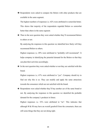  Respondents were asked to compare the Bolero with other products that are

   available in the same segment.

   The highest numbers of responses i.e. 42% were attributed to somewhat better.

   This shows that majority of the respondents regarded Bolero as somewhat

   better than others in the same segment.

 Then in the next question they were asked whether they’ll recommend Bolero

   to others or not.

   By analyzing the responses to this question we identified how likely will they

   recommend Bolero to others.

   Highest responses i.e. 49% were attributed to “probably will recommend”. It

   helps company in identifying the potential demand for the Bolero so that they

   can plan their activities accordingly.

 In the next question they were asked whether or not they are satisfied with this

   brand.

   Highest responses i.e. 67% were attributed to “yes”. Company should try to

   find out why this is so. They can modify and apply the same attractions

   towards the consumers which are not satisfied with the brand.

 Respondents were asked whether they’ll buy another car of the same brand or

   not. By analyzing the responses to this question we identified the probable

   demand for the company’s products in future.

   Highest responses i.e. 52% were attributed to “no”. This indicates that

   although M & M may have an overall goodwill from the consumers, there are

   still some things that they are not doing right.




                                       39
 