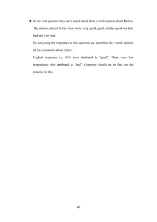  In the next question they were asked about their overall opinion about Bolero.

   The options placed before them were: very good, good, neither good nor bad,

   bad and very bad.

   By analyzing the responses to this question we identified the overall opinion

   of the consumers about Bolero.

   Highest responses i.e. 40% were attributed to “good”. There were few

   respondents who attributed to “bad”. Company should try to find out the

   reasons for this.




                                     40
 
