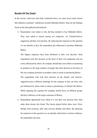 Results Of The Study:

In the surveys, interviews and study conducted above, we came across many factors

that influence customers’ satisfaction towards Mahindra Bolero. Here are the findings

based on the data gathered and analyzed.

   •   Respondents were asked as why did they decided to buy Mahindra Bolero.

       They were asked to choose among two categories, viz. Friends/relatives

       suggestion and their own decision. By analyzing the responses to this question

       we can identify as how the respondents got influenced to purchase Mahindra

       Bolero.

       The highest responses have been attributed to their own decision. Such

       respondents took this decision on the basis of their own judgments and not

       easily influenced by others. So company should take extra efforts in promoting

       its products as the large numbers of people take their decision on the basis of

       the way company promotes its products when it comes to purchasing Bolero.

       The respondents who took their decision on the friends’ and relatives’

       suggestion pose a different challenge for the company as they are those who

       got influenced by others when it comes to purchasing a 4-wheeler like Bolero.

       While targeting this segment the company should focus on different groups

       that have influence on the target customers of Bolero.

   •   Respondents approached were asked if it was their own decision then what

       made them choose this brand. The factors placed before them were: Price,

       Design, Fuel economy, after sales services, Quality and others. By analyzing

       the responses to this question we can identify which factor or factors influence

       the respondents the most.




                                           41
 
