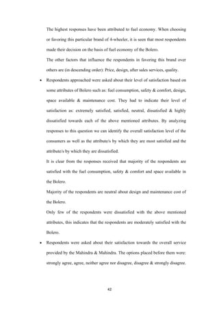 The highest responses have been attributed to fuel economy. When choosing

    or favoring this particular brand of 4-wheeler, it is seen that most respondents

    made their decision on the basis of fuel economy of the Bolero.

    The other factors that influence the respondents in favoring this brand over

    others are (in descending order): Price, design, after sales services, quality.

•   Respondents approached were asked about their level of satisfaction based on

    some attributes of Bolero such as: fuel consumption, safety & comfort, design,

    space available & maintenance cost. They had to indicate their level of

    satisfaction as: extremely satisfied, satisfied, neutral, dissatisfied & highly

    dissatisfied towards each of the above mentioned attributes. By analyzing

    responses to this question we can identify the overall satisfaction level of the

    consumers as well as the attribute/s by which they are most satisfied and the

    attribute/s by which they are dissatisfied.

    It is clear from the responses received that majority of the respondents are

    satisfied with the fuel consumption, safety & comfort and space available in

    the Bolero.

    Majority of the respondents are neutral about design and maintenance cost of

    the Bolero.

    Only few of the respondents were dissatisfied with the above mentioned

    attributes, this indicates that the respondents are moderately satisfied with the

    Bolero.

•   Respondents were asked about their satisfaction towards the overall service

    provided by the Mahindra & Mahindra. The options placed before them were:

    strongly agree, agree, neither agree nor disagree, disagree & strongly disagree.




                                        42
 