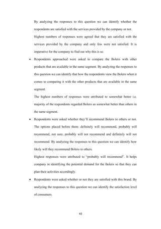 By analyzing the responses to this question we can identify whether the

    respondents are satisfied with the services provided by the company or not.

    Highest numbers of responses were agreed that they are satisfied with the

    services provided by the company and only few were not satisfied. It is

    imperative for the company to find out why this is so.

•   Respondents approached were asked to compare the Bolero with other

    products that are available in the same segment. By analyzing the responses to

    this question we can identify that how the respondents view the Bolero when it

    comes to comparing it with the other products that are available in the same

    segment.

    The highest numbers of responses were attributed to somewhat better i.e.

    majority of the respondents regarded Bolero as somewhat better than others in

    the same segment.

•   Respondents were asked whether they’ll recommend Bolero to others or not.

    The options placed before them: definitely will recommend, probably will

    recommend, not sure, probably will not recommend and definitely will not

    recommend. By analyzing the responses to this question we can identify how

    likely will they recommend Bolero to others.

    Highest responses were attributed to “probably will recommend”. It helps

    company in identifying the potential demand for the Bolero so that they can

    plan their activities accordingly.

•   Respondents were asked whether or not they are satisfied with this brand. By

    analyzing the responses to this question we can identify the satisfaction level

    of consumers.




                                         43
 