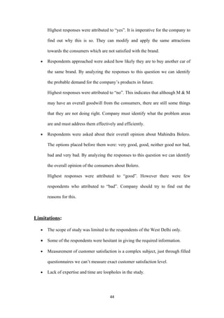 Highest responses were attributed to “yes”. It is imperative for the company to

      find out why this is so. They can modify and apply the same attractions

      towards the consumers which are not satisfied with the brand.

  •   Respondents approached were asked how likely they are to buy another car of

      the same brand. By analyzing the responses to this question we can identify

      the probable demand for the company’s products in future.

      Highest responses were attributed to “no”. This indicates that although M & M

      may have an overall goodwill from the consumers, there are still some things

      that they are not doing right. Company must identify what the problem areas

      are and must address them effectively and efficiently.

  •   Respondents were asked about their overall opinion about Mahindra Bolero.

      The options placed before them were: very good, good, neither good nor bad,

      bad and very bad. By analyzing the responses to this question we can identify

      the overall opinion of the consumers about Bolero.

      Highest responses were attributed to “good”. However there were few

      respondents who attributed to “bad”. Company should try to find out the

      reasons for this.



Limitations:

  •   The scope of study was limited to the respondents of the West Delhi only.

  •   Some of the respondents were hesitant in giving the required information.

  •   Measurement of customer satisfaction is a complex subject, just through filled

      questionnaires we can’t measure exact customer satisfaction level.

  •   Lack of expertise and time are loopholes in the study.




                                        44
 