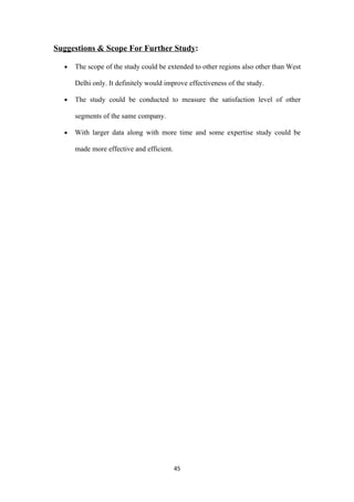 Suggestions & Scope For Further Study:

  •   The scope of the study could be extended to other regions also other than West

      Delhi only. It definitely would improve effectiveness of the study.

  •   The study could be conducted to measure the satisfaction level of other

      segments of the same company.

  •   With larger data along with more time and some expertise study could be

      made more effective and efficient.




                                           45
 