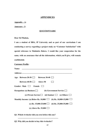 APPENDICES

Appendix – A:

Annexure – I:

                                  QUESTIONNAIRE


Dear Sir/Madam,

I am a student of BBA, IP University and as part of our curriculum I am

conducting a survey regarding a project study on “Customer Satisfaction” with

special reference to Mahindra Bolero. I would like your cooperation for the

same, with an assurance that all the information, which you’ll give, will remain

confidential.

Customer Profile:

Name:

Address:

Age: Between 20-30              Between 30-40

      Between 40-50             Above 50

Gender: Male              Female

Occupation: (a) Business                (b) Government Service

                (c) Private Service      (d) Student        (e) Others

Monthly Income: (a) Below Rs. 10,000              (b) Rs. 10,000-15,000

                     (c) Rs. 15,000-25,000        (d) Rs. 25,000-35,000

                     (e) Above Rs. 35,000


Q1. Which 4-wheeler did you own before this one?


Q2. Why did you decide to buy this 4-wheeler?
                                             47
 