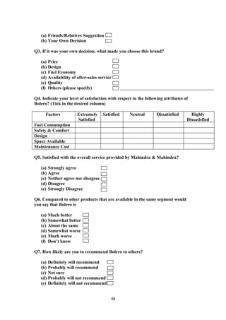 (a) Friends/Relatives Suggestion
   (b) Your Own Decision

Q3. If it was your own decision, what made you choose this brand?

   (a) Price
   (b) Design
   (c) Fuel Economy
   (d) Availability of after-sales service
   (e) Quality
   (f) Others (please specify)

Q4. Indicate your level of satisfaction with respect to the following attributes of
Bolero? (Tick in the desired column)

      Factors          Extremely     Satisfied     Neutral        Dissatisfied      Highly
                       Satisfied                                                  Dissatisfied
Fuel Consumption
Safety & Comfort
Design
Space Available
Maintenance Cost

Q5. Satisfied with the overall service provided by Mahindra & Mahindra?

   (a) Strongly agree
   (b) Agree
   (c) Neither agree nor disagree
   (d) Disagree
   (e) Strongly Disagree

Q6. Compared to other products that are available in the same segment would
you say that Bolero is

   (a) Much better
   (b) Somewhat better
   (c) About the same
   (d) Somewhat worse
   (e) Much worse
   (f) Don’t know

Q7. How likely are you to recommend Bolero to others?

   (a) Definitely will recommend
   (b) Probably will recommend
   (c) Not sure
   (d) Probably will not recommend
   (e) Definitely will not recommend


                                         48
 