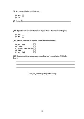 Q8. Are you satisfied with this brand?

   (a) Yes
   (b) No

Q9. If no, why




Q10. If you have to buy another car, will you choose the same brand again?

   (a) Yes
   (b) No

Q11. What is your overall opinion about Mahindra Bolero?

   (a) Very good
   (b) Good
   (c) Neither good nor bad
   (d) Bad
   (e) Very Bad

Q12. Do you want to give any suggestion about any change in the Mahindra
Bolero?




                    Thank you for participating in the survey




                                         49
 