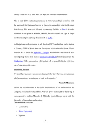 January 2009, and as of June 2009, the Xylo has sold over 15000 models.


Also in early 2008, Mahindra commenced its first overseas CKD operations with

the launch of the Mahindra Scorpio in Egypt, in partnership with the Bavarian

Auto Group. This was soon followed by assembly facilities in Brazil. Vehicles

assembled at the plant in Bramont, Manaus, include Scorpio Pik Ups in single

and double cab pick-up body styles as well as SUVs.


Mahindra is currently preparing to sell the diesel SUVs and pickup trucks starting

in February 2010 in North America, through an independent distributor, Global

Vehicles USA, based in Alpharetta, Georgia. Mahindrahas announced it will

import pickup trucks from India in knockdown kit (CKD) form to circumvent the

Chicken tax. CKDs are complete vehicles that will be assembled in the U.S. from

kits of parts shipped in crates.

Vision and Mission:

'We don't have a group-wide mission statement. Our Core Purpose is what makes

all of us want to get up and come to work in the morning.'

                                                             -AnandG.Mahindra

Indians are second to none in the world. The Founders of our nation and of our

Company passionately believed this. We will prove them right by believing in

ourselves and by making Mahindra & Mahindra Limited known world-wide for

the quality of its products and services.
Core Business Activities:

    •   Automotive

    •   Farm Equipment

    •   Systech

                                            5
 