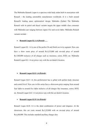 The Mahindra Renault Logan is a spacious wide body sedan built in association with

Renault - the leading automobile manufacturer worldwide. It is a built around

Renault's leading space optimization' design. Mahindra (Sedan) The Mahindra

Renault with its petrol and diesel variants targets the upper middle class consumer

with Mahindra cars ranging between rupees five and seven lakhs. Mahindra Renault

variants include:


   •   Renault Logan GL 1.4 (Petrol):


Renault Logan GL 1.4 is one of the perfect fit and finish car in its segment. New cars

have a show room price of around Rs.4,35,000 and on-road price of around

Rs.5,00,000 inclusive of all charges such as insurance, octroi, RTO, etc. Mahindra

Renault Logan GL 1.4 car prices vary with the car dealer's location.




   •   Renault Logan GLE 1.4 (Petrol):


Renault Logan GLE 1.4, this perfectionist has is gifted with perfect body structure

and control level. New cars in this series have a showroom price ranging from around

four lakhs to around five lakhs inclusive of all charges like insurance, octroi, RTO,

etc. Renault Logan GLE 1.4 car prices vary with the car dealer's location.


   •   Renault Logan GLX 1.6 (Petrol):


Renault Logan GLX 1.6 is the ideal combination of power and elegance. At the

showroom, this car costs around Rs.5,35,000 with an on-road price of around

Rs.6,00,000. This includes standard ancillary charges also.



                                           8
 