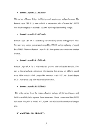•   Renault Logan DLE 1.5 (Diesel):


This variant of Logan defines itself in terms of spaciousness and performance. The

Renault Logan DLE 1.5 is now available at a showroom price of around Rs.5,55,000

with an on road price of around Rs.6,20,000 including supplementary charges.


    •   Renault Logan GLS 1.6 (Petrol):


Renault Logan GLS 1.6 is a wide body car with classy features and aggressive price.

New cars have a show room price of around Rs.5,75,000 and on-road price of around

Rs.6,50,000. Mahindra Renault Logan GLS 1.6 car prices vary with the car dealer's

location.


    •   Renault Logan DLX 1.5 (Diesel):


Renault Logan DLX 1.5 is marked for its spacious and comfortable features. New

cars in this series have a showroom price ranging from around six lakhs to around

seven lakhs inclusive of all charges like insurance, octroi, RTO, etc. Renault Logan

DLX 1.5 car prices vary with the car dealer's location.


    •   Renault Logan DLS 1.5 (Diesel):


 This sedan variant from the Logan collection includes all the latest features and

facilities available in its segment. At the showroom, this car costs around Rs.6,50,000

with an on-road price of around Rs.7,30,000. This includes standard ancillary charges

also.


     MAHINDRA BOLERO (SUV)


                                           9
 
